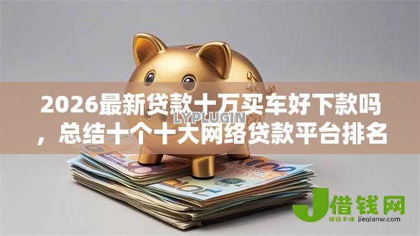 2026最新贷款十万买车好下款吗,总结十个十大网络贷款平台排名不分先后! 2026最新贷款十万买车好下款吗,总结十个十大网络贷款平台排名不分先后!