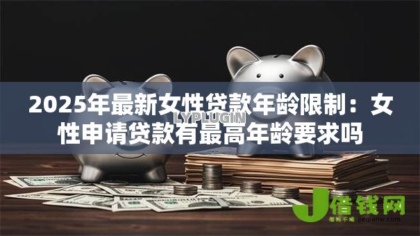 2025年最新女性贷款年龄限制：女性申请贷款有最高年龄要求吗