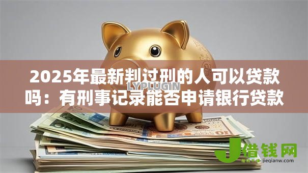 2025年最新判过刑的人可以贷款吗:有刑事记录能否申请银行贷款 2025年最新判过刑的人可以贷款吗:有刑事记录能否申请银行贷款