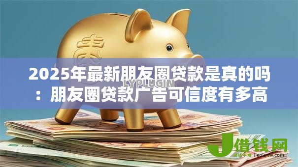 2025年最新朋友圈贷款是真的吗：朋友圈贷款广告可信度有多高