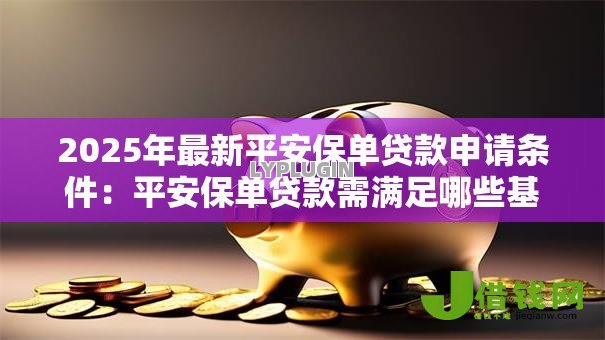 2025年最新平安保单贷款申请条件:平安保单贷款需满足哪些基本条件 2025年最新平安保单贷款申请条件:平安保单贷款需满足哪些基本条件