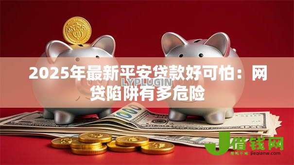 2025年最新平安贷款好可怕：网贷陷阱有多危险