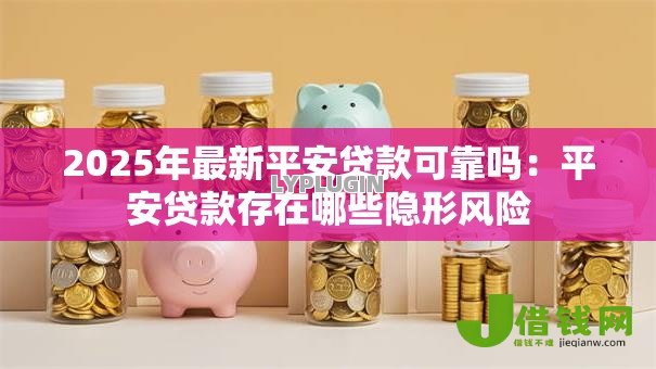 2025年最新平安贷款可靠吗：平安贷款存在哪些隐形风险
