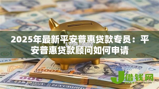 2025年最新平安普惠贷款专员：平安普惠贷款顾问如何申请