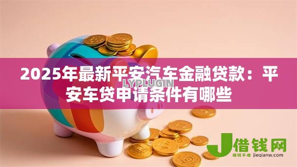 2025年最新平安汽车金融贷款:平安车贷申请条件有哪些 2025年最新平安汽车金融贷款:平安车贷申请条件有哪些