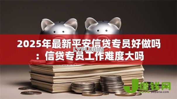 2025年最新平安信贷专员好做吗:信贷专员工作难度大吗 2025年最新平安信贷专员好做吗:信贷专员工作难度大吗