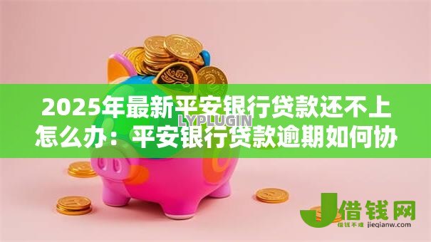 2025年最新平安银行贷款还不上怎么办：平安银行贷款逾期如何协商解决