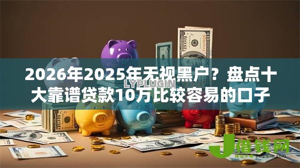 2026年2025年无视黑户？盘点十大靠谱贷款10万比较容易的口子