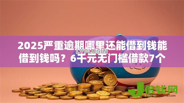 2025严重逾期哪里还能借到钱能借到钱吗？6千元无门槛借款7个平台推荐
