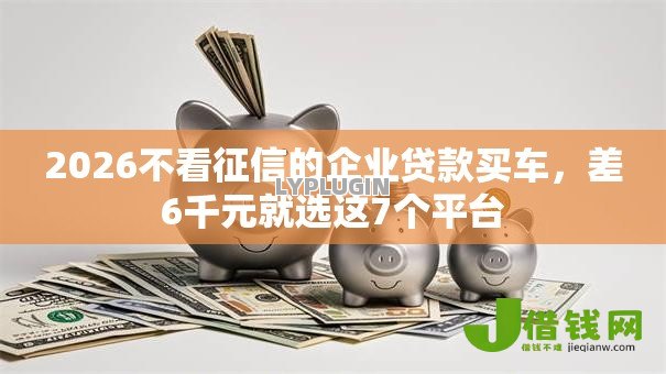 2026不看征信的企业贷款买车，差6千元就选这7个平台