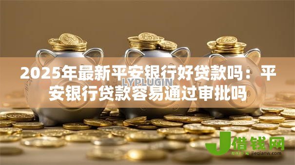 2025年最新平安银行好贷款吗：平安银行贷款容易通过审批吗