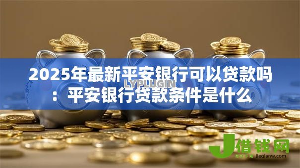 2025年最新平安银行可以贷款吗:平安银行贷款条件是什么 2025年最新平安银行可以贷款吗:平安银行贷款条件是什么