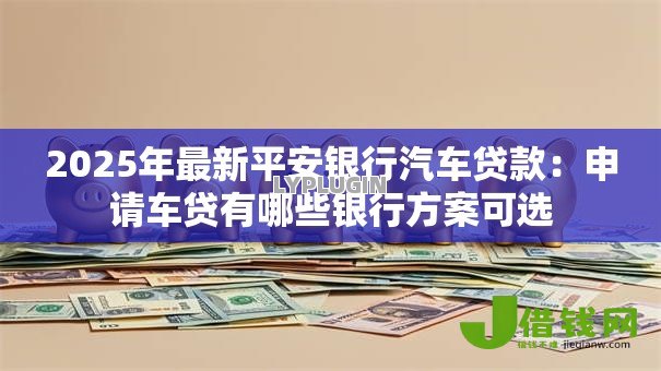 2025年最新平安银行汽车贷款：申请车贷有哪些银行方案可选