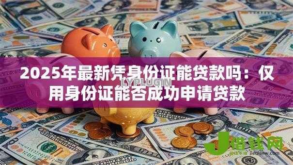 2025年最新凭身份证能贷款吗：仅用身份证能否成功申请贷款
