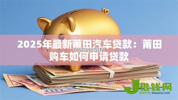 2025年最新莆田汽车贷款:莆田购车如何申请贷款 2025年最新莆田汽车贷款:莆田购车如何申请贷款