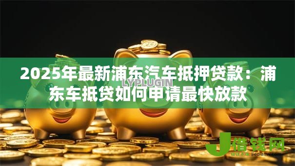 2025年最新浦东汽车抵押贷款：浦东车抵贷如何申请最快放款