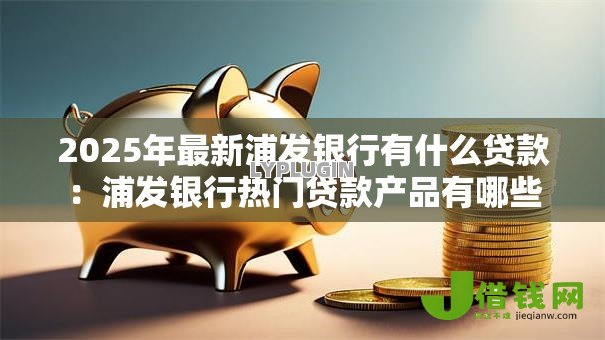 2025年最新浦发银行有什么贷款：浦发银行热门贷款产品有哪些