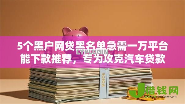 5个黑户网贷黑名单急需一万平台能下款推荐,专为攻克汽车贷款被拒还能贷吗难题 5个黑户网贷黑名单急需一万平台能下款推荐,专为攻克汽车贷款被拒还能贷吗难题