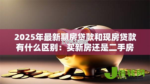 2025年最新期房贷款和现房贷款有什么区别：买新房还是二手房贷款差异大吗