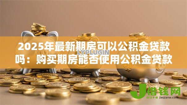 2025年最新期房可以公积金贷款吗：购买期房能否使用公积金贷款