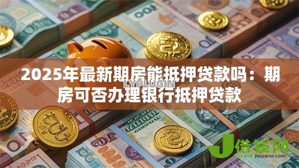 2025年最新期房能抵押贷款吗：期房可否办理银行抵押贷款
