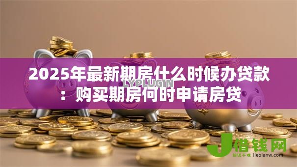 2025年最新期房什么时候办贷款：购买期房何时申请房贷