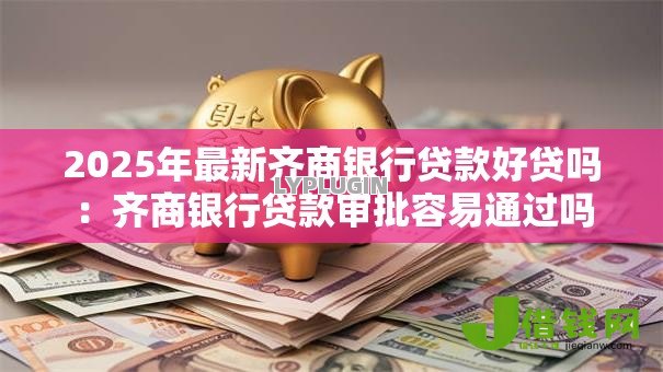 2025年最新齐商银行贷款好贷吗:齐商银行贷款审批容易通过吗 2025年最新齐商银行贷款好贷吗:齐商银行贷款审批容易通过吗