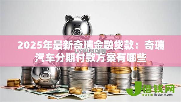 2025年最新奇瑞金融贷款：奇瑞汽车分期付款方案有哪些