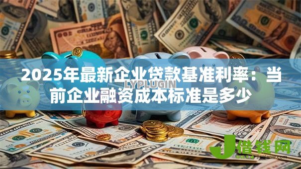 2025年最新企业贷款基准利率:当前企业融资成本标准是多少 2025年最新企业贷款基准利率:当前企业融资成本标准是多少