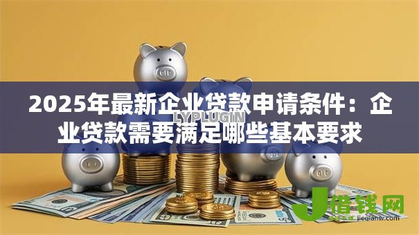 2025年最新企业贷款申请条件:企业贷款需要满足哪些基本要求 2025年最新企业贷款申请条件:企业贷款需要满足哪些基本要求