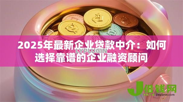2025年最新企业贷款中介：如何选择靠谱的企业融资顾问