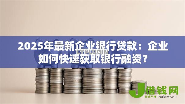 2025年最新企业银行贷款：企业如何快速获取银行融资？