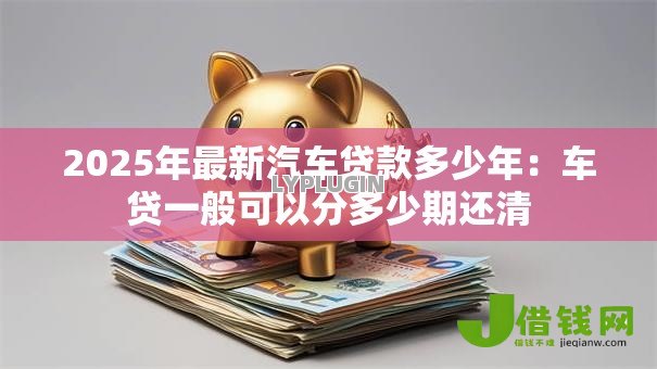 2025年最新汽车贷款多少年：车贷一般可以分多少期还清