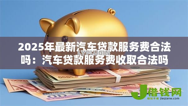 2025年最新汽车贷款服务费合法吗:汽车贷款服务费收取合法吗 2025年最新汽车贷款服务费合法吗:汽车贷款服务费收取合法吗
