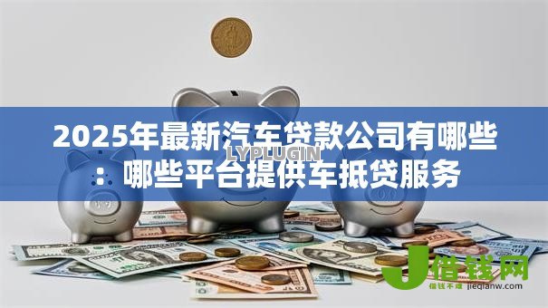 2025年最新汽车贷款公司有哪些：哪些平台提供车抵贷服务