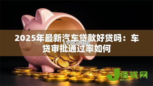 2025年最新汽车贷款好贷吗：车贷审批通过率如何