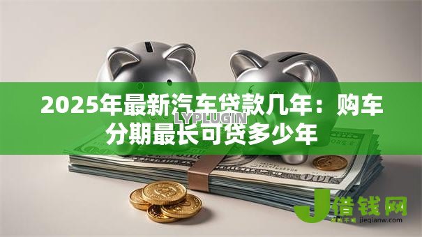 2025年最新汽车贷款几年:购车分期最长可贷多少年 2025年最新汽车贷款几年:购车分期最长可贷多少年
