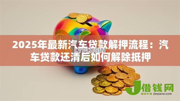 2025年最新汽车贷款解押流程：汽车贷款还清后如何解除抵押