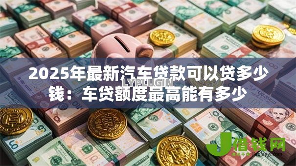 2025年最新汽车贷款可以贷多少钱：车贷额度最高能有多少
