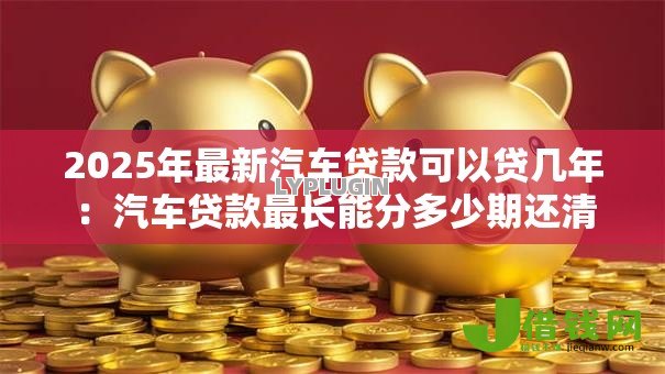 2025年最新汽车贷款可以贷几年：汽车贷款最长能分多少期还清