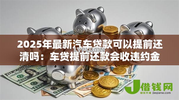 2025年最新汽车贷款可以提前还清吗：车贷提前还款会收违约金吗
