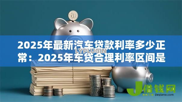 2025年最新汽车贷款利率多少正常:2025年车贷合理利率区间是多少 2025年最新汽车贷款利率多少正常:2025年车贷合理利率区间是多少