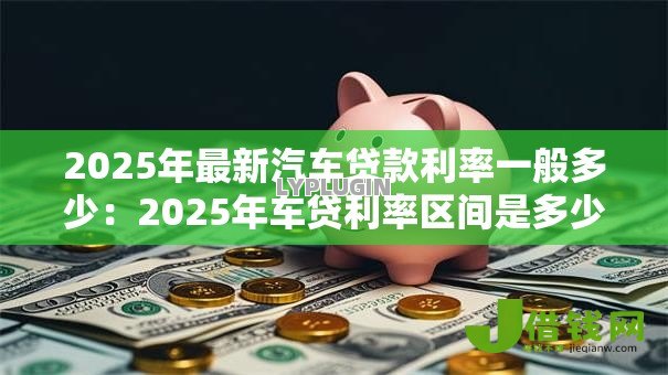2025年最新汽车贷款利率一般多少：2025年车贷利率区间是多少