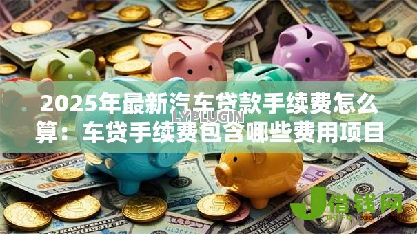 2025年最新汽车贷款手续费怎么算：车贷手续费包含哪些费用项目