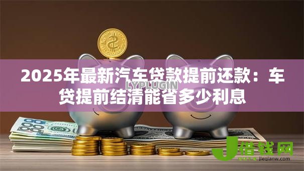 2025年最新汽车贷款提前还款：车贷提前结清能省多少利息