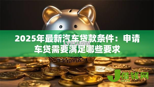 2025年最新汽车贷款条件：申请车贷需要满足哪些要求