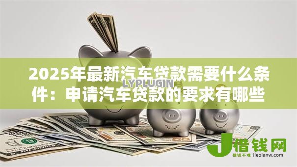 2025年最新汽车贷款需要什么条件:申请汽车贷款的要求有哪些 2025年最新汽车贷款需要什么条件:申请汽车贷款的要求有哪些