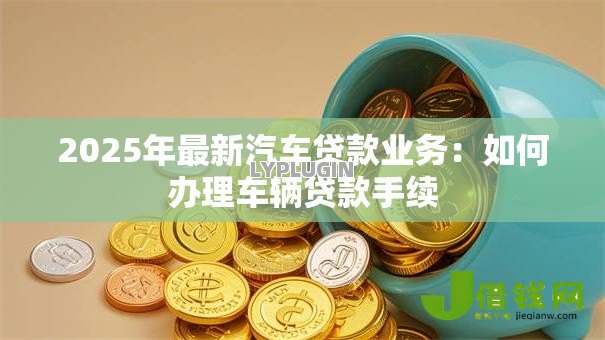 2025年最新汽车贷款业务：如何办理车辆贷款手续