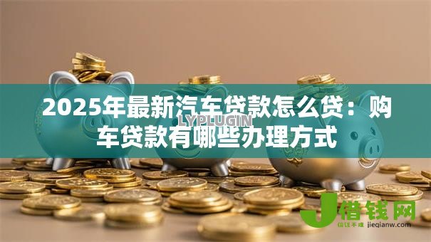 2025年最新汽车贷款怎么贷：购车贷款有哪些办理方式