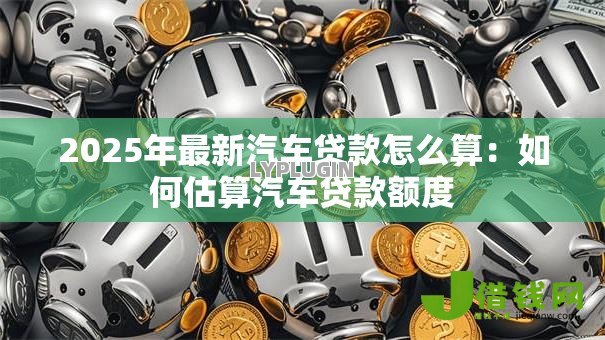 2025年最新汽车贷款怎么算:如何估算汽车贷款额度 2025年最新汽车贷款怎么算:如何估算汽车贷款额度